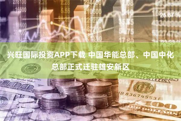 兴旺国际投资APP下载 中国华能总部、中国中化总部正式迁驻雄安新区