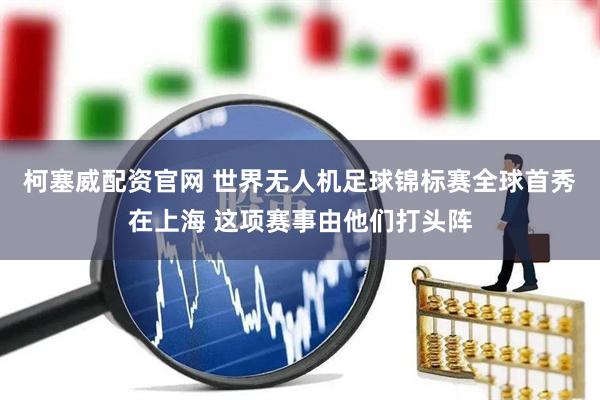 柯塞威配资官网 世界无人机足球锦标赛全球首秀在上海 这项赛事由他们打头阵