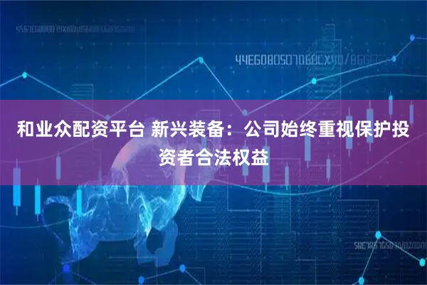 和业众配资平台 新兴装备：公司始终重视保护投资者合法权益