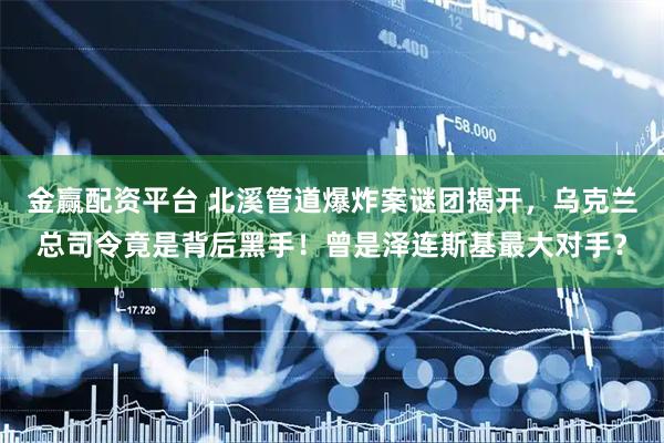 金赢配资平台 北溪管道爆炸案谜团揭开，乌克兰总司令竟是背后黑手！曾是泽连斯基最大对手？