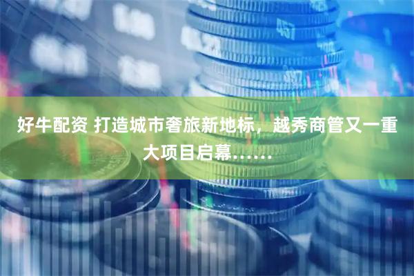 好牛配资 打造城市奢旅新地标，越秀商管又一重大项目启幕……