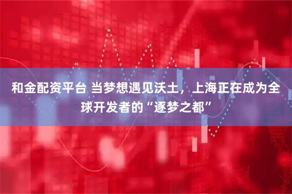 和金配资平台 当梦想遇见沃土，上海正在成为全球开发者的“逐梦之都”