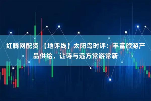 红腾网配资 【地评线】太阳鸟时评：丰富旅游产品供给，让诗与远方常游常新