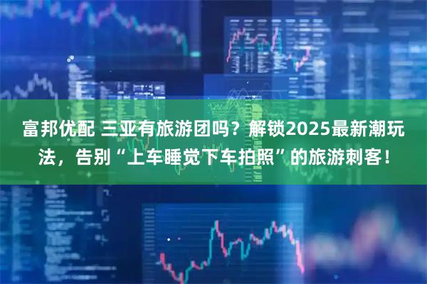 富邦优配 三亚有旅游团吗？解锁2025最新潮玩法，告别“上车睡觉下车拍照”的旅游刺客！