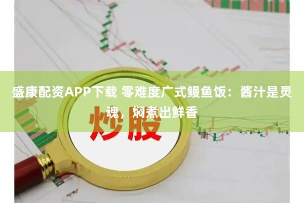 盛康配资APP下载 零难度广式鳗鱼饭：酱汁是灵魂，焖煮出鲜香