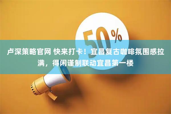 卢深策略官网 快来打卡！宜昌复古咖啡氛围感拉满，得闲谨制联动宜昌第一楼