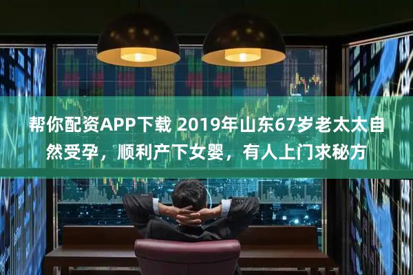 帮你配资APP下载 2019年山东67岁老太太自然受孕，顺利产下女婴，有人上门求秘方