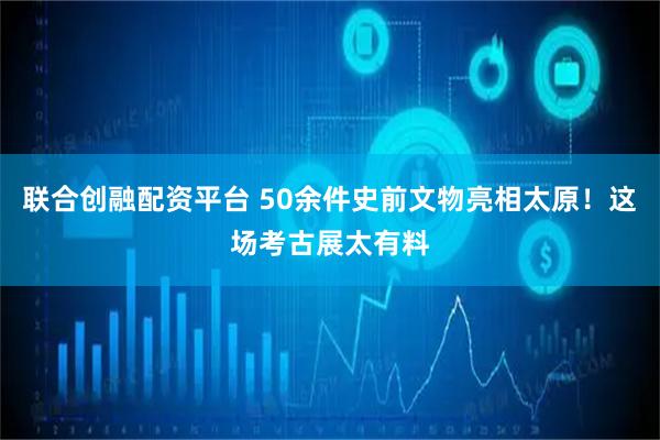 联合创融配资平台 50余件史前文物亮相太原！这场考古展太有料