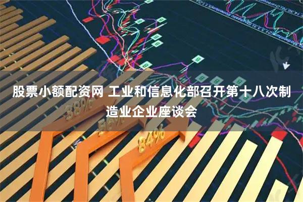股票小额配资网 工业和信息化部召开第十八次制造业企业座谈会
