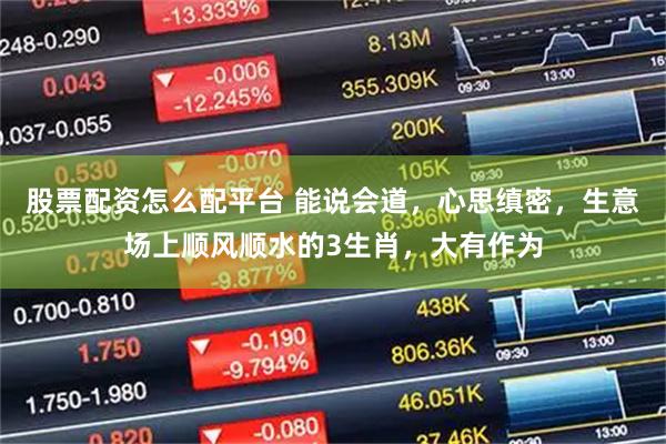 股票配资怎么配平台 能说会道，心思缜密，生意场上顺风顺水的3生肖，大有作为
